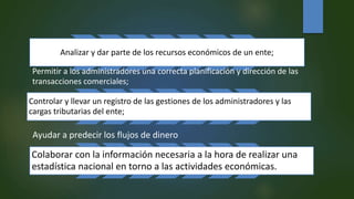 Analizar y dar parte de los recursos económicos de un ente;
Permitir a los administradores una correcta planificación y dirección de las
transacciones comerciales;
Controlar y llevar un registro de las gestiones de los administradores y las
cargas tributarias del ente;
Ayudar a predecir los flujos de dinero
Colaborar con la información necesaria a la hora de realizar una
estadística nacional en torno a las actividades económicas.
 