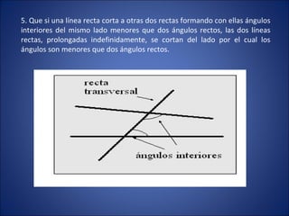 5. Que si una línea recta corta a otras dos rectas formando con ellas ángulos interiores del mismo lado menores que dos ángulos rectos, las dos líneas rectas, prolongadas indefinidamente, se cortan del lado por el cual los ángulos son menores que dos ángulos rectos. 