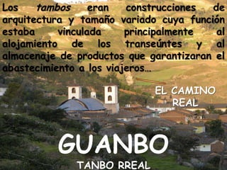 Los tambos eran construcciones de arquitectura y tamaño variado cuya función estaba vinculada principalmente al alojamiento de los transeúntes y al almacenaje de productos que garantizaran el abastecimiento a los viajeros…EL CAMINO REALGUANBO TANBO RREAL