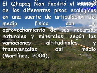El QhapaqÑan facilitó el manejo de los diferentes pisos ecológicos en una suerte de articulación del medio físico con el aprovechamiento de sus recursos naturales y minerales, según las variaciones altitudinales y transversales del medio (Martínez, 2004).