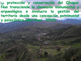 La protección y conservación del QhapacÑan transciende la dimensión monumental y arqueológica e involucra la gestión del territorio desde una concepción patrimonial y paisajística,(Martinez, 2009). 