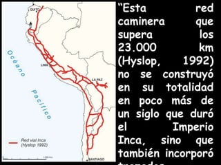 “Esta red caminera que supera los 23.000 km (Hyslop, 1992) no se construyó en su totalidad en poco más de un siglo que duró el Imperio Inca, sino que también incorporó trazados anteriores a los incas… “