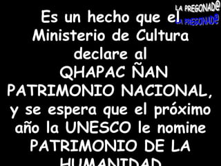 Es un hecho que el Ministerio de Cultura declare al QHAPAC ÑAN PATRIMONIO NACIONAL, y se espera que el próximo año la UNESCO le nomine  PATRIMONIO DE LA HUMANIDAD 