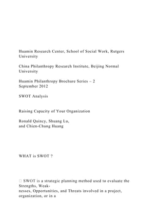 Huamin Research Center, School of Social Work, Rutgers
University
China Philanthropy Research Institute, Beijing Normal
University
Huamin Philanthropy Brochure Series – 2
September 2012
SWOT Analysis
Raising Capacity of Your Organization
Ronald Quincy, Shuang Lu,
and Chien-Chung Huang
WHAT is SWOT ?
Strengths, Weak-
nesses, Opportunities, and Threats involved in a project,
organization, or in a
 
