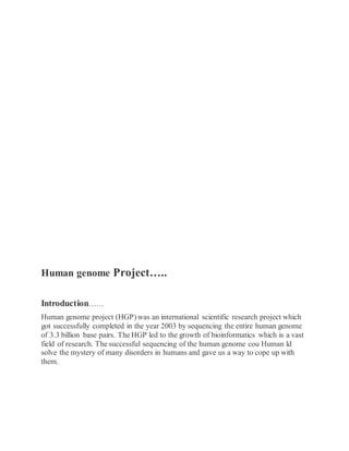 Human genome Project…..
Introduction……
Human genome project (HGP) was an international scientific research project which
got successfully completed in the year 2003 by sequencing the entire human genome
of 3.3 billion base pairs. The HGP led to the growth of bioinformatics which is a vast
field of research. The successful sequencing of the human genome cou Human ld
solve the mystery of many disorders in humans and gave us a way to cope up with
them.
 
