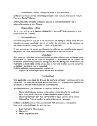 Intermitentes: cuenta con agua solo en la época lluviosa.
En la cuenca Huancané se tienen los principales ríos Muñani, Huancané, Pistuni,
Puncune, Tuyto Y Llache.
RIO HUANCANE: Ubicada en la zona baja de la cuenca Huancané y es el
principal aportante al lago Titicaca
 Disponibilidad Hídrica
En la cuenca Huancané, la disponibilidad hídrica es al 75% de persistencia, con
un caudal de 13.143 m3/s.
 Demanda Hídrica
Es necesario precisar que en el rio Huancané, se distingue varios tipos de usos
actuales de agua superficial, siendo en orden de prioridad, por la magnitud de
volumen consumido: uso agrícola, poblacional y pecuario.
El uso agrícola es de mayor significancia, no sólo por ser notablemente superior
respecto a los otros, sino también por su importancia socio-económica.
LAGUNAS
Son espacios naturales cuyas características principales es que contienen agua
embalsada, ya que se de carácter temporal o permanente en la cuenca de
Huancané existen mayor cantidad de lagunas, existen 86 lagunas en la cuenca del
Huancané y distribuidas en las subcuentas la mayoría de ellos todavía conservan
su calidad y dureza de mayor magnitud.
En la localidad de Huancane existe una laguna:
- Laguna de Huarimaganta ubicado en Alto Huancane
QUEBRADAS
Una quebrada es un área de drenaje de abertura estrecha y continua entre dos
vertientes, que sirve de medio de escurrimiento hídrico y posee altas pendientes
que causa la erosión de los suelos en sus márgenes.
Son las quebradas que existen en la localidad de Huancanè
- Quebrada Huilacota ubicada en la unidad hidrográfica Tuyto, quebrada
seca típico, están ubicadas en las cabeceras de las cuencas
- Quebrada sompero con flujo permanente de agua ubicada en la unidad
hidrográfica Pistune que forma parte de la cuenca Huancané
En total en toda la cuenca Huancané existen 727 quebradas, en la cuenca
Huancané y distribuidas en las subcuencas:
 Bajo Huancané 26 quebradas
 Llache 39
 Medio Bajo Huancané 7
 