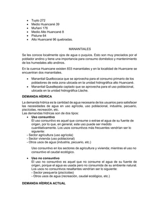  Tuyto 272
 Medio Huancané 39
 Muñani 176
 Medio Alto Huancané 8
 Pistune 64
 Alto Huancané 96 quebradas.
MANANTIALES
Se les conoce localmente ojos de agua o puquios. Esto son muy preciados por el
poblador andino y tiene una importancia para consumo doméstico y mantenimiento
de los humedales alto andinos.
En la cuenca Huancane existen 833 manantiales y en la localidad de Huancane se
encuentran dos manantiales.
 Manantial Quelloccaca que se aprovecha para el consumo primario de los
pobladores de esta zona ubicada en la unidad hidrográfica alto Huancané.
 Manantial Queallepata captado que se aprovecha para el uso poblacional,
ubicada en la unidad hidrográfica Llache.
DEMANDA HÍDRICA
La demanda hídrica es la cantidad de agua necesaria de los usuarios para satisfacer
las necesidades de agua en uso agrícola, uso poblacional, industria, pecuario,
piscícolas, recreación, etc.
Las demandas hídricas son de dos tipos:
 Uso consuntivo
El uso consuntivo es aquel que consume o extrae el agua de su fuente de
origen, por lo que, en general, este uso puede ser medido
cuantitativamente. Los usos consuntivos más frecuentes vendrían ser lo
siguiente:
- Sector agricultura (uso agrícola)
- Sector vivienda (uso poblacional)
- Otros usos de agua (industria, pecuario, etc.)
Uso consuntivo en los sectores de agricultura y vivienda; mientras el uso no
consuntivo el caudal ecológico.
 Uso no consuntivo
El uso no consuntivo es aquel que no consume el agua de su fuente de
origen, porque el agua es usada pero no consumida de su ambiente natural.
Los usos no consuntivos resaltantes vendrían ser lo siguiente:
- Sector pesquería (piscícolas)
- Otros usos de agua (recreación, caudal ecológico, etc.)
DEMANDA HÍDRICA ACTUAL
 