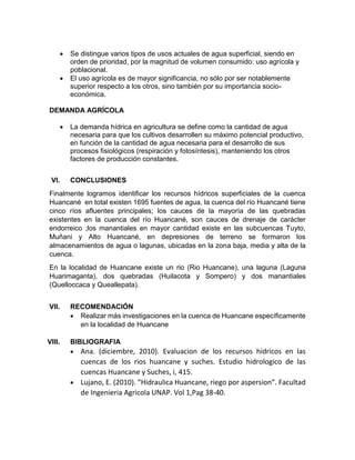  Se distingue varios tipos de usos actuales de agua superficial, siendo en
orden de prioridad, por la magnitud de volumen consumido: uso agrícola y
poblacional.
 El uso agrícola es de mayor significancia, no sólo por ser notablemente
superior respecto a los otros, sino también por su importancia socio-
económica.
DEMANDA AGRÍCOLA
 La demanda hídrica en agricultura se define como la cantidad de agua
necesaria para que los cultivos desarrollen su máximo potencial productivo,
en función de la cantidad de agua necesaria para el desarrollo de sus
procesos fisiológicos (respiración y fotosíntesis), manteniendo los otros
factores de producción constantes.
VI. CONCLUSIONES
Finalmente logramos identificar los recursos hídricos superficiales de la cuenca
Huancané en total existen 1695 fuentes de agua, la cuenca del río Huancané tiene
cinco ríos afluentes principales; los cauces de la mayoría de las quebradas
existentes en la cuenca del río Huancané, son cauces de drenaje de carácter
endorreico ;los manantiales en mayor cantidad existe en las subcuencas Tuyto,
Muñani y Alto Huancané, en depresiones de terreno se formaron los
almacenamientos de agua o lagunas, ubicadas en la zona baja, media y alta de la
cuenca.
En la localidad de Huancane existe un rio (Rio Huancane), una laguna (Laguna
Huarimaganta), dos quebradas (Huilacota y Sompero) y dos manantiales
(Quelloccaca y Queallepata).
VII. RECOMENDACIÓN
 Realizar más investigaciones en la cuenca de Huancane específicamente
en la localidad de Huancane
VIII. BIBLIOGRAFIA
 Ana. (diciembre, 2010). Evaluacion de los recursos hidricos en las
cuencas de los rios huancane y suches. Estudio hidrologico de las
cuencas Huancane y Suches, i, 415.
 Lujano, E. (2010). “Hidraulica Huancane, riego por aspersion”. Facultad
de Ingenieria Agricola UNAP. Vol 1,Pag 38-40.
 