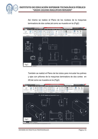 INSTITUTO DE EDUCACIÓN SUPERIOR TECNOLÓGICO PÚBLICO
          “GILDA LILIANA BALLIVIAN ROSADO”



          Asi mismo se realizo el Plano de los núcleos de la maquinas
          laminadora de dos cortes,tal como se muestra en la (Fig2)




      Fig.2



          También se realizó el Plano de los tubos para incrustar los polines
          y ejes con piñones de la maquinas laminadora de dos cortes en
          2D,tal como se muestra en la (Fig3)




      Fig.3




INFORME DE PRÁCTICAS PROFESIONALES                                  Página 16
 