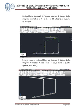 INSTITUTO DE EDUCACIÓN SUPERIOR TECNOLÓGICO PÚBLICO
          “GILDA LILIANA BALLIVIAN ROSADO”



           De igual forma se realizó el Plano de sistemas de duchas de la
           maquinas laminadora de dos cortes en 2D, tal como se muestra
           en la (Fig4)




           P
           l
           a
           n
           o


           d
           e


           D
        Fig.4
           e
           l mismo modo se realizó el Plano de sistemas de duchas de la
           maquinas laminadora de dos cortes en 3D,tal como se puede
           apreciar en la (Fig5)




       Fig.5




INFORME DE PRÁCTICAS PROFESIONALES                              Página 17
 
