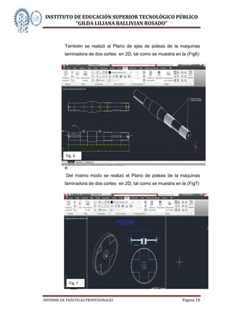 INSTITUTO DE EDUCACIÓN SUPERIOR TECNOLÓGICO PÚBLICO
          “GILDA LILIANA BALLIVIAN ROSADO”



          También se realizó el Plano de ejes de poleas de la maquinas
          laminadora de dos cortes en 2D, tal como se muestra en la (Fig6)




          P
          l
          a
          n
          o

              Fig. 6
          d
          e
              Del mismo modo se realizó el Plano de poleas de la maquinas
          laminadora de dos cortes en 2D, tal como se muestra en la (Fig7)




                Fig. 7



INFORME DE PRÁCTICAS PROFESIONALES                               Página 18
 