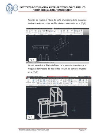 INSTITUTO DE EDUCACIÓN SUPERIOR TECNOLÓGICO PÚBLICO
          “GILDA LILIANA BALLIVIAN ROSADO”



          Además se realizó el Plano de porta chumacera de la maquinas
          laminadora de dos cortes en 2D, tal como se muestra en la (Fig8)




             Fig. 8


          Incluso se realizó el Plano dePlano de la estructura metálica de la
          maquinas laminadora de dos cortes en 3D, tal como se muestra
          en la (Fig9)




          Fig. 9




INFORME DE PRÁCTICAS PROFESIONALES                                  Página 19
 