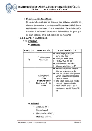 INSTITUTO DE EDUCACIÓN SUPERIOR TECNOLÓGICO PÚBLICO
          “GILDA LILIANA BALLIVIAN ROSADO”



       c) Documentación de archivos:
          Se desarrolló en el área de diseños, esta actividad consiste en
          elaborar documentos, en el programa Microsoft Word 2007, luego
          enviarlas en cotizaciones. Con la finalidad de ofrecer información
          necesaria a los clientes, ello llevara a confirmar que los gatos que
          se están haciendo en la elaboración de las maquinas
   3.2. .EQUIPOS Y MATERIALES:
      3.2.1. EQUIPOS:
            a) Hardware:


        CANTIDAD       DESCRIPCIÓN               CARACTERÍSTICAS
                                        Pentium (R)dual-core
                                         CPU 2.60 GHz
                        Computadoras
                                        Memoria RAM: 2 GB
             2           Windows 7
                                        HD SATA de 80 GB
                                        Motherboard:DG41RQ
                                        Monitor Micronics: 14.1‖
                                        Método: Inyección de tinta
                                         térmica según demanda
                                        Las velocidades de impresión
                        IMPRESORA        varían según la complejidad
                           Equipo        del documento
                       multifunción HP  600 x 600 ppp negro (modo
             1
                      Photosmart D110a   normal, predeterminado)
                          Touch...      4800 x 1200 ppp en color
                                         optimizado con HP PhotoREt
                                         III




            b) Software:
                      AutoCAD 2011
                      Photoshopcs5
                      Microsoft Word 2007.
                      Mc FREE antivirus.

INFORME DE PRÁCTICAS PROFESIONALES                                   Página 22
 