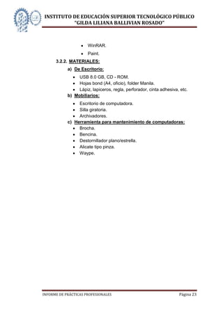 INSTITUTO DE EDUCACIÓN SUPERIOR TECNOLÓGICO PÚBLICO
          “GILDA LILIANA BALLIVIAN ROSADO”



                      WinRAR.
                      Paint.
      3.2.2. MATERIALES:
            a) De Escritorio:
                 USB 8.0 GB, CD - ROM.
                 Hojas bond (A4, oficio), folder Manila.
                 Lápiz, lapiceros, regla, perforador, cinta adhesiva, etc.
            b) Mobiliarios:
                 Escritorio de computadora.
                 Silla giratoria.
                 Archivadores.
            c) Herramienta para mantenimiento de computadoras:
                 Brocha.
                 Bencina.
                 Destornillador plano/estrella.
                 Alicate tipo pinza.
                 Waype.




INFORME DE PRÁCTICAS PROFESIONALES                                   Página 23
 