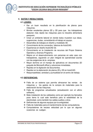 INSTITUTO DE EDUCACIÓN SUPERIOR TECNOLÓGICO PÚBLICO
          “GILDA LILIANA BALLIVIAN ROSADO”



4. DATOS Y RESULTADOS:
   4.1. LOGRO:
        Dar un buen resultado en la planificación de planos para
         máquinas.
        Brindar excelentes planos 2D y 3D para que los trabajadores
         elaboren más rápido las máquinas para la industria alimentaria
         pesquera.
        Crear un ambiente laboral en donde todos muestren sus ideas,
         sugerencias, dudas, consolidando el trabajo en equipo.
        Desarrollos de trabajos en diseño y modelado 3D.
        Conocimiento de los comandos básicos de AutoCAD.
        Experiencia en diseño AutoCAD 3d.
        Conocimiento en la Instalación de recursos del Propio Sistema
         Operativo y diversos Programa.
        Mejora en el desenvolvimiento con personas en este caso con
         trabajadores, siguiendo un plan integral de operatividad acorde
         con las exigencias de la empresa.
        Mayor dominio en el manejo de aplicativos en documentos (El
         paquete de Microsoft office) y soluciones inmediatas.
        Rapidez en la digitación de documentos.
        Rapidez en la elaboración de planos 2D y 3D en AutoCAD.
        Responsabilidad, seriedad y puntualidad en el centro de trabajo.

   4.2. DEFICIENCIAS:

        Falta de un sistema que permita almacenar las ventas de
         máquinas y los gastos de la compra de materiales para la
         elaboración de las máquinas.
        Falta de programas actualizados (actualización con el ultimo
         software).
        Mala instalación de los cableados como por ejemplo los llamados
         poso tierra lo cual este beneficia para la estabilidad de la
         electricidad, como también los cables sueltos y otros.
        Deficiencias de algunos equipos por la antigüedad.
        Falta de materiales para el mantenimiento de las computadoras.
        Computadoras de escasa velocidad por lo que en algunas
         ocasiones se cuelgan.




INFORME DE PRÁCTICAS PROFESIONALES                              Página 25
 