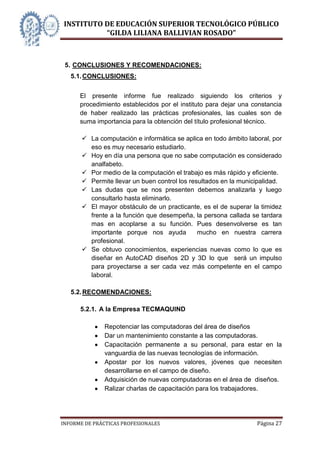 INSTITUTO DE EDUCACIÓN SUPERIOR TECNOLÓGICO PÚBLICO
          “GILDA LILIANA BALLIVIAN ROSADO”



 5. CONCLUSIONES Y RECOMENDACIONES:
   5.1. CONCLUSIONES:


      El presente informe fue realizado siguiendo los criterios y
      procedimiento establecidos por el instituto para dejar una constancia
      de haber realizado las prácticas profesionales, las cuales son de
      suma importancia para la obtención del título profesional técnico.

        La computación e informática se aplica en todo ámbito laboral, por
         eso es muy necesario estudiarlo.
        Hoy en día una persona que no sabe computación es considerado
         analfabeto.
        Por medio de la computación el trabajo es más rápido y eficiente.
        Permite llevar un buen control los resultados en la municipalidad.
        Las dudas que se nos presenten debemos analizarla y luego
         consultarlo hasta eliminarlo.
        El mayor obstáculo de un practicante, es el de superar la timidez
         frente a la función que desempeña, la persona callada se tardara
         mas en acoplarse a su función. Pues desenvolverse es tan
         importante porque nos ayuda           mucho en nuestra carrera
         profesional.
        Se obtuvo conocimientos, experiencias nuevas como lo que es
         diseñar en AutoCAD diseños 2D y 3D lo que será un impulso
         para proyectarse a ser cada vez más competente en el campo
         laboral.

   5.2. RECOMENDACIONES:

      5.2.1. A la Empresa TECMAQUIND

              Repotenciar las computadoras del área de diseños
              Dar un mantenimiento constante a las computadoras.
              Capacitación permanente a su personal, para estar en la
              vanguardia de las nuevas tecnologías de información.
              Apostar por los nuevos valores, jóvenes que necesiten
              desarrollarse en el campo de diseño.
              Adquisición de nuevas computadoras en el área de diseños.
              Ralizar charlas de capacitación para los trabajadores.




INFORME DE PRÁCTICAS PROFESIONALES                                Página 27
 
