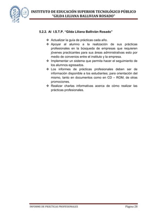INSTITUTO DE EDUCACIÓN SUPERIOR TECNOLÓGICO PÚBLICO
          “GILDA LILIANA BALLIVIAN ROSADO”



      5.2.2. Al I.S.T.P. “Gilda Liliana Ballivián Rosado”

            Actualizar la guía de prácticas cada año.
            Apoyar al alumno a la realización de sus prácticas
             profesionales en la búsqueda de empresas que requieren
             jóvenes practicantes para sus áreas administrativas esto por
             medio de convenios entre el instituto y la empresa.
            Implementar un sistema que permita hacer el seguimiento de
             los alumnos egresados.
            Los informes de prácticas profesionales deben ser de
             información disponible a los estudiantes; para orientación del
             mismo, tanto en documentos como en CD – ROM, de otras
             promociones.
            Realizar charlas informativas acerca de cómo realizar las
             prácticas profesionales.




INFORME DE PRÁCTICAS PROFESIONALES                                Página 28
 