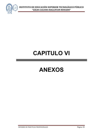 INSTITUTO DE EDUCACIÓN SUPERIOR TECNOLÓGICO PÚBLICO
          “GILDA LILIANA BALLIVIAN ROSADO”




                CAPITULO VI

                       ANEXOS




INFORME DE PRÁCTICAS PROFESIONALES           Página 30
 