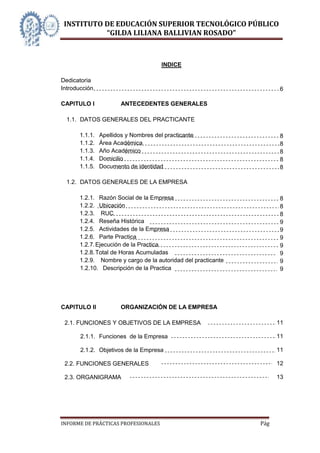 INSTITUTO DE EDUCACIÓN SUPERIOR TECNOLÓGICO PÚBLICO
           “GILDA LILIANA BALLIVIAN ROSADO”



                                      INDICE

Dedicatoria
Introducción                                                         6

CAPITULO I             ANTECEDENTES GENERALES

  1.1. DATOS GENERALES DEL PRACTICANTE

      1.1.1.   Apellidos y Nombres del practicante                   8
      1.1.2.   Área Académica                                        8
      1.1.3.   Año Académico                                         8
      1.1.4.   Domicilio                                             8
      1.1.5.   Documento de identidad                                8

  1.2. DATOS GENERALES DE LA EMPRESA

      1.2.1. Razón Social de la Empresa                              8
      1.2.2. Ubicación                                               8
      1.2.3. RUC                                                     8
      1.2.4. Reseña Histórica                                        9
      1.2.5. Actividades de la Empresa                               9
      1.2.6. Parte Practica                                          9
      1.2.7. Ejecución de la Practica                                9
      1.2.8. Total de Horas Acumuladas                               9
      1.2.9. Nombre y cargo de la autoridad del practicante          9
      1.2.10. Descripción de la Practica                             9




CAPITULO II            ORGANIZACIÓN DE LA EMPRESA

 2.1. FUNCIONES Y OBJETIVOS DE LA EMPRESA                           11

       2.1.1. Funciones de la Empresa                               11

       2.1.2. Objetivos de la Empresa                               11

 2.2. FUNCIONES GENERALES                                           12

 2.3. ORGANIGRAMA                                                   13




INFORME DE PRÁCTICAS PROFESIONALES                            Página 4
 