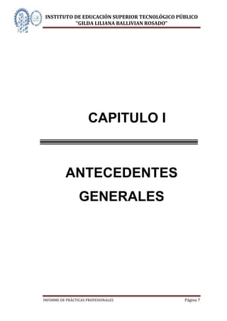 INSTITUTO DE EDUCACIÓN SUPERIOR TECNOLÓGICO PÚBLICO
          “GILDA LILIANA BALLIVIAN ROSADO”




                     CAPITULO I



          ANTECEDENTES
                 GENERALES




INFORME DE PRÁCTICAS PROFESIONALES            Página 7
 