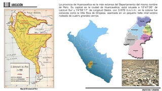 ARQUITECTURA Y URBANISMO
UBICACIÓN La provincia de Huancavelica es la más extensa del Departamento del mismo nombre
de Perú. Su capital es la ciudad de Huancavelica; está situada a 12°47’06” de
Latitud Sur y 74°58’17” de Longitud Oeste, con 3,676 m.s.n.m.; en la colonia fue
conocida como la Villa Rica de Oropesa, asentada en un pequeño Valle inter-andino
rodeado de cuatro grandes cerros.
Mapa del Virreinato del Perú
 