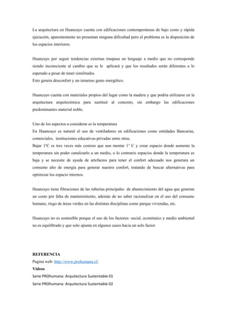 La arquitectura en Huancayo cuenta con edificaciones contemporáneas de bajo costo y rápida
ejecución, aparentemente no presentan ninguna dificultad pero el problema es la disposición de
los espacios interiores.
Huancayo por seguir tendencias externas traspasa un lenguaje a medio que no corresponde
siendo inconsciente al cambio que se le aplicará y que los resultados serán diferentes a lo
esperado a pesar de tener similitudes.
Esto genera desconfort y un inmenso gasto energético.
Huancayo cuenta con materiales propios del lugar como la madera y que podría utilizarse en la
arquitectura arquitectónica para sustituir al concreto, sin embargo las edificaciones
predominantes material noble.
Uno de los aspectos a considerar es la temperatura
En Huancayo es natural el uso de ventiladores en edificaciones como entidades Bancarias,
comerciales, instituciones educativas privadas entre otras.
Bajar 1o
C es tres veces más costoso que aun mentar 1o
C y crear espacio donde aumente la
temperatura sin poder canalizarlo a un medio, o lo contrario espacios donde la temperatura es
baja y se necesite de ayuda de artefactos para tener el confort adecuado nos generara un
consumo alto de energía para generar nuestro confort, tratando de buscar alternativas para
optimizar los espacio internos.
Huancayo tiene filtraciones de las tuberías principales de abastecimiento del agua que generan
un costo por falta de mantenimiento, además de no saber racionalizar en el uso del consumo
humano, riego de áreas verdes en las distintas disciplinas como parque viviendas, etc.
Huancayo no es sostenible porque el uso de los factores: social, económico y medio ambiental
no es equilibrado y que solo apunta en algunos casos hacia un solo factor.
REFERENCIA
Pagina web: http://www.prohumana.cl/
Videos
Serie PROhumana: Arquitectura Sustentable 01
Serie PROhumana: Arquitectura Sustentable 02
 