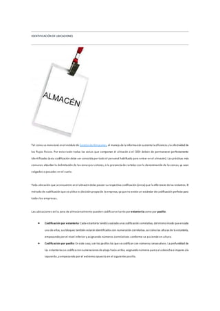 IDENTIFICACIÓN DEUBICACIONES
Tal como semencionó enelmódulo de GestióndeAlmacenes, el manejo dela información sustenta la eficiencia y la efectividad de
los flujos físicos. Por esta razón todas las zonas que componen el almacén o el CEDI deben de permanecer perfectamente
identificadas (esta codificación debe ser conocida por todo el personal habilitado para entrar en el almacén). Las prácticas más
comunes abordan la delimitación de las zonas por colores, o la presencia de carteles con la denominación de las zonas, ya sean
colgados o posados en el suelo.
Toda ubicación que seencuentre en elalmacéndebe poseer surespectiva codificación(única) que la diferencie delas restantes. El
método de codificación queseutilicees decisiónpropia de la empresa, ya queno existeun estándar decodificación perfecto para
todas las empresas.
Las ubicaciones en la zona de almacenamiento pueden codificarse tanto porestantería como por pasillo.
 Codificación por estantería: Cada estantería tendrá asociada una codificación correlativa, delmismomodo queencada
una de ellas, sus bloques también estarán identificados con numeración correlativa,asícomo las alturas de la estantería,
empezando por el nivel inferior y asignando números correlativos conforme se asciende en altura.
 Codificación por pasillo: En este caso, son los pasillos los quesecodifican con números consecutivos. La profundidad de
las estanterías secodifica connumeraciones deabajo hacia arriba, asignandonúmeros pares a la derecha eimpares ala
izquierda, y empezando por el extremo opuesto en el siguiente pasillo.
 