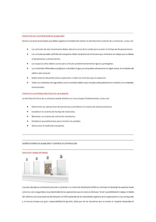 PRINCIPIOS DELADISTRIBUCIÓN DEALMACENES
Existen una seriedeprincipios quedeben seguirsealmomentoderealizar la distribución en planta de un almacén, estos son:
 Los artículos de más movimiento deben ubicarse cerca de la salida para acortar el tiempo de desplazamiento.
 Los artículos pesados y difíciles detransportar deben localizarsede talmanera que minimicen el trabajo queseefectúa
al desplazarlos y almacenarlos.
 Los espacios altos deben usarse para artículos predominantemente ligeros y protegidos.
 Los materiales inflamables y peligrosos o sensibles alagua y al solpueden almacenarse en algún anexo, en elexterior del
edificio del almacén.
 Deben dotarse de protecciones especiales a todos los artículos que lo requieran.
 Todos los elementos deseguridady contra incendios deben estarsituados adecuadamenteen relacióna los materiales
almacenados.
ETAPAS DELADISTRIBUCIÓN FÍSICADEUN ALMACÉN
La distribución física de un almacén puede dividirse en cinco etapas fundamentales, estas son:
 Determinar las ubicaciones de existencias y establecer el sistema de almacenamiento.
 Establecer el sistema de manejo de materiales.
 Mantener un sistema de control de inventarios.
 Establecer procedimientos para tramitar los pedidos.
 Seleccionar el medio de transporte.
DISEÑO EXTERNO DEALMACENES YCENTROS DEDISTRIBUCIÓN
EDIFICIOS Y ZONAS EXTERNAS
Cuando abordamos la infraestructura deun almacén o un centrode distribución(CEDI) es intrínseco el abordaje deaspectos claves
como los son la seguridad y la productividad delas operaciones queenestos se efectuen.Tener la posibilidadde trabajar el diseño
del edificioy las zonas externas del almacéno elCEDI partiendo de las necesidades logísticas dela organizaciónes una ventaja vital,
y al mismo tiempo una gran responsabilidad de gestión, dado que de las decisiones que se tomen al respecto dependerá el
 