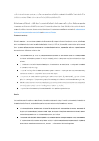 rendimiento delos tiempos quetardan enrealizarselas operaciones de trasladoy manipulaciónde unidades, la optimización delas
condiciones de seguridad y el máximo aprovechamiento del espacio disponible.
El diseñoexterno delalmacén y elCEDI abarca la orientación deledificio,la vías deacceso, muelles, andenes, plataformas, pasarelas,
rampas, puertas, dimensiones del edificiodestinado alalmacenamiento(superficie, altura). Además,existen muchos factores de
vanguardia logística a considerar, factores como el diseñode una infraestructura compatible conestrategias de reabastecimiento
continuo, entregas paletizadas, cross docking y/o entregas certificadas.
Accesosy cerramientos
El diseño deaccesos y cerramientos es unaspecto fundamentalcuando se busca minimizar la interferencia entrelos vehículosque
participan del procesode entrega y recogidodesde y hacia elalmacéno elCEDI, así como también busca minimizar la interferencia
entre los medios de carga y descarga yelpersonal quetransita por las vías deservicio. Para planificar de la mejor manera los accesos
y cerramientos se debe tener en cuenta que:
 Los accesos en forma de "Y" son los que ofrecen mayores ventajas; los vehículos que entran en el almacén pueden
abandonar rápidamentela carretera sin bloquear el tráfico; y los que salen pueden incorporarseal tráficocon mayor
facilidad.
 La carretera deacceso directo al almacén deberá ser-preferentemente -de doblecalzada, y sulongitud no será inferior
al doble del camión más largo.
 Las vías de servicio pueden ser dobles (de anchura superior a 8 metros) o simples (de anchura superior a 4 metros),
siendo estas últimas las que permiten la circulación más segura.
 Las superficies de rodadura deben soportar el peso de los camiones (entre 25 y 70 toneladas), y grandes escarchas
(bloques dehielo que la superficie debe soportareventualmente) silas condiciones medioambientales dan lugara ello.
 El tráficodebeordenarseenelsentidocontrarioa lasagujasdelreloj,deestamanerala visibilidaddelconductor(sentado
al lado izquierdo) es mejor cuando maniobra y retrocede hacia los muelles.
 Las puertas de acceso tienen que ser independientes para peatones y para vehículos.
Muelles
Los muelles son plataformas dehormigón adosadas alalmacén, cuyo propósito es queelsuelo deestequedea la misma altura de
la caja del camión. Antes de decidir dónde situarlos es necesario contemplar los siguientes factores:
 Utilizacióndelalmacén: Se deberealizar un estudio de los tipos decarga,la frecuencia delos ingresos, la necesidad de
espacio para los camiones,etc. También se puede asignar las entredas que sepueden atenderen cada muelley destinar
unos muelles para entradas JIT(Justo a Tiempo) y otras para el resto.
 Camiones de gran capacidad: La zona adyacente a los muelles debe serde hormigón para evitar quelos semiremolques
se hundan cuandoestánseparados delas cabezas tractoras y quedansuspendidos sobrelas patas de apoyo.Tambiénse
debe reservar una zona para aproximación, maniobra y aculatamiento de camiones grandes.
 