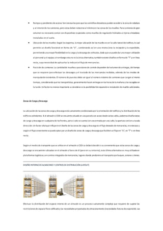  Rampas y pendientes deacceso: Sonnecesarias para quelas carretillas elevadoras puedanaccedera la zona derodadura
y al interiorde los camiones, pero estas deben reducirseal mínimoen las zonas de los muelles. Para camiones de gran
volumen es necesario contar con dispositivos especiales como muelles de regulación hidráulica o tijeras elevadoras
instaladas en el suelo.
 Ubicación delos muelles: Según los expertos, la mejor ubicación de los muelles es en la calle lateraldeledificio, lo cual
permite un diseño funcional en forma de "U" , combinando así en una misma área la recepción y la expedición,
permitiendo una mayor flexibilidad enla carga y la descarga de vehículos, dado quesepuededaruna mayor utilización
al personal y al equipo;sinembargo esta no es la única alternativa,tambiénexisten diseños enforma de "T"y en línea
recta, cuya necesidad de aplicarlos la indicará el flujo de mercancías.
 Posición de camiones: La cantidadde muelles o posiciones de camión dependen delvolumende entregas, deltiempo
que se requiere para efectuar las descargas y el traslado de las mercancías recibidas, además de los medios de
manipulación existentes. El número de puestos debe ser igual al número máximo de camiones que cargan al mismo
tiempo, considerando quelos transportistas, generalmentehacen entregas enlas horas dela mañana y las recogidas en
la tarde. Unfactorno menos importante a considerar es la posibilidad deexpansióne instalación demuelles adicionales.
Zonas de Cargay Descarga
La ubicación de las zonas decarga y descarga está sumamentecondicionada por la orientación del edificioy la distribuciónde los
edificios colindantes. Si el almacéno CEDI se encuentra situado en una parcela con acceo desdevarias calles, podemos diseñarzonas
de carga y descarga en cualquiera de los frentes, perosi solo secuenta con una entrada por una calle, la apertura será enunasola
dirección.Un factor vitalqueinfluyeenel diseño delas zonas de carga y descarga es el flujo deseado demercancías, enestecaso y
según el flujoconvenientesepuedeoptar por undiseñode zonas de carga y descarga quefacilitenun flujoen "U", en "T"o en línea
recta.
Según el medio de transporte quese utiliceen el almacén o CEDI se deberá decidirsi es convenienteque estas zonas de carga y
descarga se encuentren ubicadas en el almacén o fuera de él (pero en su entorno), esta última alternativa es muy utilizada en
plataformas logísticas y encentros integrados demercancías, lugares donde predomina el transporteporbuques,aviones o trenes.
DISEÑO INTERNO DEALMACENES Y CENTROS DEDISTRIBUCIÓN (LAYOUT)
Efectuar la distribución del espacio interno de un almacén es un proceso sumamente complejo que requiere de superar las
restricciones de espacio físico edificadoy las necesidades proyectadas dealmacenamiento (necesidades futuras deexpansión). Las
 