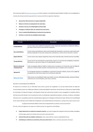 decisiones que desde la gestión dealmacenes se tomenrespecto a la distribución generaldebensatisfacer las necesidadesde un
sistema de almacenamiento que permita la consecución de los siguientes objetivos:
 Aprovechar eficientemente el espacio disponible
 Reducir al mínimo lamanipulación de materiales.
 Facilitar el acceso alaunidad logísticaalmacenada.
 Conseguir el máximo índice de rotación de lamercancía.
 Tener lamáximaflexibilidad paralaubicación de productos.
 Facilitar el control de lascantidadesalmacenadas.
Estos objetivos nacen del reconocimiento de los siguientes siete principios básicos del flujo de materiales:
Principio Descripción
Unidad Máxima
Cuanto mayorsea la unidad demanipulación, menor númerodemovimientos sedeberá derealizar, y,
por tanto, menor será la mano de obra empleada.
Recorrido Mínimo
Cuanto menor sea la distancia, menorserá el tiempo del movimiento,y, por tanto, menor será la mano
de obra empleada. En caso de instalaciones automáticas, menor será la inversión a realizar.
Espacio Mínimo Cuanto menorsea el espacio requerido, menor será el coste delsuelo y menores seránlos recorridos.
Tiempo Mínimo
Cuanto menor sea eltiempode las operaciones, menores la mano de obra empleada y el lead time
del proceso, y, por tanto, mayor es la capacidad de respuesta.
Mínimo número de
manipulaciones
Cada manipulación debe de añadir el máximo valor al producto o el mínimo de coste. Se debende
eliminar al máximo todas aquellas manipulaciones que no añadan valor al producto.
Agrupación
Si conseguimos agruparlas actividades en conjuntos de artículos similares, mayor será la unidad de
manipulación y, por tanto, mayor será la eficiencia obtenida.
Balance de líneas
Todo proceso no equilibrado implica que existen recursos sobredimensionados, además de formar
inventarios en curso elevados y, por tanto, costosos.
Basadoen recomendaciones de MECALUX
El layout de un almacén y de un CEDI debe evitar zonas y puntos de congestión, a la vez que debe facilitar las tareas de
mantenimientoy poner los medios para obtener la mayorvelocidadde movimiento; deesta forma sereduceporprincipio deflujo
de materiales el tiempo de trabajo. La distribución interior de la planta del almacén se hace conjugando la conexión entre las
distintas zonas del almacén con las puertas de acceso, los obstáculos arquitectónicos (pilares, columnas, escaleras, restricciones
eléctricas, etc.), los pasillos y pasos decirculación (pasos seguros).Sin embargo, los factores de mayor influencia en la planificación
de las zonas interiores sonlos medios demanipulación y las características de las mercancías, aunque vale la pena aclarar que:
"Los flujos de materiales deben condicionar el equipamiento a utilizar y nunca al contrario".
Por ello, antes de organizar los espacios se debe analizar las siguientes necesidades:
 Carga máximade los mediosde transporte externo, así como el equipo detransporteinterno (carretillas,elevadoras,
montacargas, grúas) y el tiempo necesario para cada operación.
 Característicasde lasunidadesaalmacenar, tales como la forma, el peso, propiedades físicas.
 Cantidad que recibimosen suministro y frecuenciadel mismo: diario, semanal, quincenal, mensual.
 