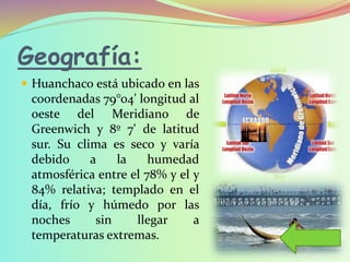 Geografía:
 Huanchaco está ubicado en las
coordenadas 79°04' longitud al
oeste del Meridiano de
Greenwich y 8º 7' de latitud
sur. Su clima es seco y varía
debido a la humedad
atmosférica entre el 78% y el y
84% relativa; templado en el
día, frío y húmedo por las
noches sin llegar a
temperaturas extremas.
 