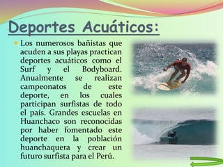Deportes Acuáticos:
 Los numerosos bañistas que
acuden a sus playas practican
deportes acuáticos como el
Surf y el Bodyboard.
Anualmente se realizan
campeonatos de este
deporte, en los cuales
participan surfistas de todo
el país. Grandes escuelas en
Huanchaco son reconocidas
por haber fomentado este
deporte en la población
huanchaquera y crear un
futuro surfista para el Perú.
 