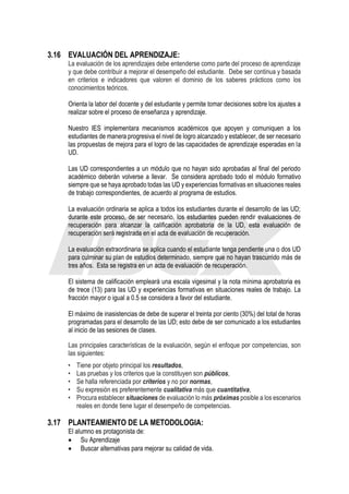 3.16 EVALUACIÓN DEL APRENDIZAJE:
La evaluación de los aprendizajes debe entenderse como parte del proceso de aprendizaje
y que debe contribuir a mejorar el desempeño del estudiante. Debe ser continua y basada
en criterios e indicadores que valoren el dominio de los saberes prácticos como los
conocimientos teóricos.
Orienta la labor del docente y del estudiante y permite tomar decisiones sobre los ajustes a
realizar sobre el proceso de enseñanza y aprendizaje.
Nuestro IES implementara mecanismos académicos que apoyen y comuniquen a los
estudiantes de manera progresiva el nivel de logro alcanzado y establecer, de ser necesario
las propuestas de mejora para el logro de las capacidades de aprendizaje esperadas en la
UD.
Las UD correspondientes a un módulo que no hayan sido aprobadas al final del periodo
académico deberán volverse a llevar. Se considera aprobado todo el módulo formativo
siempre que se haya aprobado todas las UD y experiencias formativas en situaciones reales
de trabajo correspondientes, de acuerdo al programa de estudios.
La evaluación ordinaria se aplica a todos los estudiantes durante el desarrollo de las UD;
durante este proceso, de ser necesario, los estudiantes pueden rendir evaluaciones de
recuperación para alcanzar la calificación aprobatoria de la UD, esta evaluación de
recuperación será registrada en el acta de evaluación de recuperación.
La evaluación extraordinaria se aplica cuando el estudiante tenga pendiente una o dos UD
para culminar su plan de estudios determinado, siempre que no hayan trascurrido más de
tres años. Esta se registra en un acta de evaluación de recuperación.
El sistema de calificación empleará una escala vigesimal y la nota mínima aprobatoria es
de trece (13) para las UD y experiencias formativas en situaciones reales de trabajo. La
fracción mayor o igual a 0.5 se considera a favor del estudiante.
El máximo de inasistencias de debe de superar el treinta por ciento (30%) del total de horas
programadas para el desarrollo de las UD; esto debe de ser comunicado a los estudiantes
al inicio de las sesiones de clases.
Las principales características de la evaluación, según el enfoque por competencias, son
las siguientes:
• Tiene por objeto principal los resultados,
• Las pruebas y los criterios que la constituyen son públicos,
• Se halla referenciada por criterios y no por normas,
• Su expresión es preferentemente cualitativa más que cuantitativa,
• Procura establecer situaciones de evaluación lo más próximas posible a los escenarios
reales en donde tiene lugar el desempeño de competencias.
3.17 PLANTEAMIENTO DE LA METODOLOGIA:
El alumno es protagonista de:
• Su Aprendizaje
• Buscar alternativas para mejorar su calidad de vida.
 