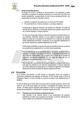 Proyecto Educativo Institucional 2019 - 2026 104
3.19.1 Grado de bachiller técnico:
Se otorga por el IES y constituye el reconocimiento a los egresados a haber
culminado un programa de estudios licenciado en el marco de la ley 30512 de
manera satisfactoria, correspondiente al nivel formativo profesional técnico. Se
otorga luego de cumplir los requisitos mínimos:
• Aprobar un programa de estudios con un mínimo de 120 créditos
• El conocimiento de un idioma extranjero o una lengua originaria.
Corresponde al egresado presentar una solicitud de obtención del grado de
bachiller técnico al IES con un documento adjunto que acredite el conocimiento
de un idioma extranjero o lengua originaria.
En caso que el egresado solicite la obtención del grado de bachiller técnico en
una institución licenciada, distinta a la que realizó el programa de estudios
deberá de pasar por un proceso de convalidación con u programa de estudios
similar debidamente licenciado, cumpliendo con los requisitos establecidos en
las normas respectivas y aquellos establecidos por la IES.
El IES solicita al MINEDU el registro del grado de bachiller técnico de acuerdo a
los procedimientos establecidos en la norma técnica establecida.
Para la obtención del grado de bachiller técnico se requiere acreditar el idioma
extranjero, de preferencia el inglés en el nivel B1. La acreditación es emitida por
una institución especializada o por el mismo IES a través de un proceso de
evaluación previamente establecido, la cual debe ser elaborada por un
profesional que acredite el nivel mínimo exigido.
Para el caso de la acreditación de la lengua originaria se exige el nivel básico.
Esta debe ser emitida por una institución especializada en lenguas originarias
por el IES, debiendo ser elaborada por un profesional registrado en el Registro
Nacional de Docentes bilingües de lenguas originarias del Perú.
3.20 TITULACION
Es el proceso que permite a la IES otorgar un documento oficial que acredita la
culminación satisfactoria del programa de estudios. El IES Huando otorga el título de
Profesional Técnico, el cual es emitido de acuerdo al modelo único establecido por el
MINEDU.
El titulo se obtiene en la misma IES en la cual se obtuvo el grado respectivo, salvo en los
casos en que el IES haya dejado de funcionar o el programa de estudios haya sido
cerrado. En estos casos el egresado podrá obtener el Título en una IES distinta, previo
proceso de convalidación y cumpliendo los requisitos exigidos por la IES.
3.20.1 Titulación de nivel formativo profesional técnico:
Está orientado a dar solución técnica a una problemática del quehacer
profesional vinculado con el programa de estudios y proponer alternativas de
mejora viables con la justificación correspondiente.
 