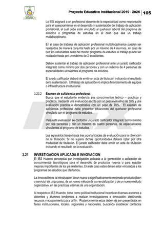 Proyecto Educativo Institucional 2019 - 2026 105
La IES asignará a un profesional docente de la especialidad como responsable
para el asesoramiento en el desarrollo y sustentación del trabajo de aplicación
profesional, el cual debe estar vinculado al quehacer laboral del programa de
estudios o programas de estudios en el caso que sea un trabajo
multidisciplinario.
En el caso de trabajos de aplicación profesional multidisciplinarios pueden ser
realizados de manera conjunta hasta por un máximo de 4 alumnos, en caso de
que los estudiantes sean del mismo programa de estudios el trabajo puede ser
realizado hasta por un máximo de 2 estudiantes.
Deben sustentar el trabajo de aplicación profesional ante un jurado calificador
integrado como mínimo por dos personas y con un máximo de 4 personas de
especialidades vinculantes al programa de estudios.
El jurado calificador deberá de emitir un acta de titulación indicando el resultado
de la sustentación. El trabajo de aplicación no implica financiamiento de equipos
o infraestructura institucional.
3.20.2 Examen de suficiencia profesional:
Busca que el estudiante evidencia sus conocimientos teórico – prácticos y
prácticos, mediante una evaluación escrita con un peso evaluativo de 30% y una
evaluación practica o demostrativa con un peso de 70%. El examen de
suficiencia profesional debe presentar situaciones del quehacer profesional
vinculado con el programa de estudios.
Para esta evaluación se conforma un jurado calificador integrado como mínimo
por dos personas y con un máximo de cuatro personas, de especialidades
vinculantes al programa de estudios.
Los egresados tienen hasta tres oportunidades de evaluación para la obtención
de la titulación. Si no supera dichas oportunidades deberá optar por otra
modalidad de titulación. El jurado calificador debe emitir un acta de titulación
indicando el resultado de la evaluación.
3.21 INVESTIGACION APLICADA E INNOVACION
El IES Huando conceptúa por investigación aplicada a la generación o aplicación de
conocimientos tecnológicos para el desarrollo de productos nuevos o para suscitar
mejoras importantes de los ya existentes. En este caso estas deben estar vinculadas a los
programas de estudios que ofertamos.
La Innovación es la introducción de un nuevo o significativamente mejorado producto (bien
o servicio) de un proceso, de un nuevo método de comercialización o de un nuevo método
organizativo, en las practicas internas de una organización.
Al respecto el IES Huando, tiene como política institucional incentivar diversas acciones a
docentes y alumnos tendientes a realizar investigaciones e innovación; destinando
recursos y equipamiento para tal fin. Posteriormente estos deben de ser presentados en
ferias institucionales, locales, regionales y nacionales, buscando establecer contactos
 