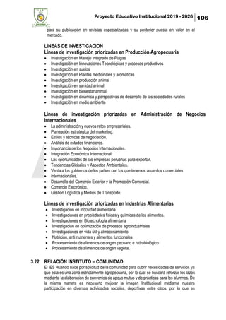 Proyecto Educativo Institucional 2019 - 2026 106
para su publicación en revistas especializadas y su posterior puesta en valor en el
mercado.
LINEAS DE INVESTIGACION
Líneas de investigación priorizadas en Producción Agropecuaria
• Investigación en Manejo Integrado de Plagas
• Investigación en Innovaciones Tecnológicas y procesos productivos
• Investigación en suelos
• Investigación en Plantas medicinales y aromáticas
• Investigación en producción animal
• Investigación en sanidad animal
• Investigación en bienestar animal
• Investigación en dinámica y perspectivas de desarrollo de las sociedades rurales
• Investigación en medio ambiente
Líneas de investigación priorizadas en Administración de Negocios
Internacionales
• La administración y nuevos retos empresariales.
• Planeación estratégica del marketing.
• Estilos y técnicas de negociación.
• Análisis de estados financieros.
• Importancia de los Negocios Internacionales.
• Integración Económica Internacional.
• Las oportunidades de las empresas peruanas para exportar.
• Tendencias Globales y Aspectos Ambientales.
• Venta a los gobiernos de los países con los que tenemos acuerdos comerciales
• internacionales.
• Desarrollo del Comercio Exterior y la Promoción Comercial.
• Comercio Electrónico.
• Gestión Logística y Medios de Transporte.
Líneas de investigación priorizadas en Industrias Alimentarias
• Investigación en inocuidad alimentaria
• Investigaciones en propiedades físicas y químicas de los alimentos.
• Investigaciones en Biotecnología alimentaria
• Investigación en optimización de procesos agroindustriales
• Investigaciones en vida útil y almacenamiento
• Nutrición, anti nutrientes y alimentos funcionales
• Procesamiento de alimentos de origen pecuario e hidrobiológico
• Procesamiento de alimentos de origen vegetal.
3.22 RELACIÓN INSTITUTO – COMUNIDAD:
El IES Huando nace por solicitud de la comunidad para cubrir necesidades de servicios ya
que esta es una zona estrictamente agropecuaria, por lo cual se buscará reforzar los lazos
mediante la elaboración de convenios de apoyo mutuo y de prácticas para los alumnos. De
la misma manera es necesario mejorar la imagen Institucional mediante nuestra
participación en diversas actividades sociales, deportivas entre otros, por lo que es
 