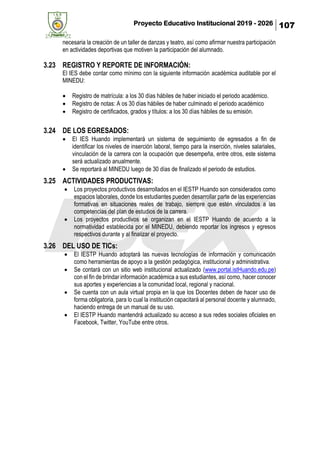 Proyecto Educativo Institucional 2019 - 2026 107
necesaria la creación de un taller de danzas y teatro, así como afirmar nuestra participación
en actividades deportivas que motiven la participación del alumnado.
3.23 REGISTRO Y REPORTE DE INFORMACIÓN:
El IES debe contar como mínimo con la siguiente información académica auditable por el
MINEDU:
• Registro de matrícula: a los 30 días hábiles de haber iniciado el periodo académico.
• Registro de notas: A os 30 días hábiles de haber culminado el periodo académico
• Registro de certificados, grados y títulos: a los 30 días hábiles de su emisión.
3.24 DE LOS EGRESADOS:
• El IES Huando implementará un sistema de seguimiento de egresados a fin de
identificar los niveles de inserción laboral, tiempo para la inserción, niveles salariales,
vinculación de la carrera con la ocupación que desempeña, entre otros, este sistema
será actualizado anualmente.
• Se reportará al MINEDU luego de 30 días de finalizado el periodo de estudios.
3.25 ACTIVIDADES PRODUCTIVAS:
• Los proyectos productivos desarrollados en el IESTP Huando son considerados como
espacios laborales, donde los estudiantes pueden desarrollar parte de las experiencias
formativas en situaciones reales de trabajo, siempre que estén vinculados a las
competencias del plan de estudios de la carrera.
• Los proyectos productivos se organizan en el IESTP Huando de acuerdo a la
normatividad establecida por el MINEDU, debiendo reportar los ingresos y egresos
respectivos durante y al finalizar el proyecto.
3.26 DEL USO DE TICs:
• El IESTP Huando adoptará las nuevas tecnologías de información y comunicación
como herramientas de apoyo a la gestión pedagógica, institucional y administrativa.
• Se contará con un sitio web institucional actualizado (www.portal.istHuando.edu.pe)
con el fin de brindar información académica a sus estudiantes, así como, hacer conocer
sus aportes y experiencias a la comunidad local, regional y nacional.
• Se cuenta con un aula virtual propia en la que los Docentes deben de hacer uso de
forma obligatoria, para lo cual la institución capacitará al personal docente y alumnado,
haciendo entrega de un manual de su uso.
• El IESTP Huando mantendrá actualizado su acceso a sus redes sociales oficiales en
Facebook, Twitter, YouTube entre otros.
 