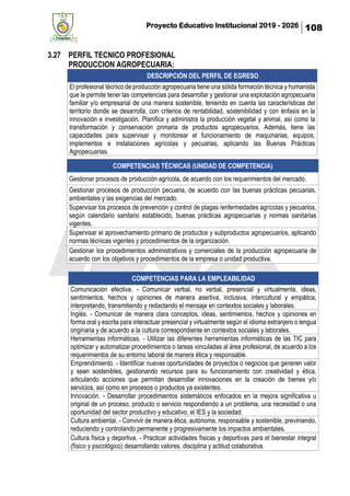 Proyecto Educativo Institucional 2019 - 2026 108
3.27 PERFIL TECNICO PROFESIONAL
PRODUCCION AGROPECUARIA:
DESCRIPCIÓN DEL PERFIL DE EGRESO
El profesional técnico de producción agropecuaria tiene una sólida formación técnica y humanista
que le permite tener las competencias para desarrollar y gestionar una explotación agropecuaria
familiar y/o empresarial de una manera sostenible, teniendo en cuenta las características del
territorio donde se desarrolla, con criterios de rentabilidad, sostenibilidad y con énfasis en la
innovación e investigación. Planifica y administra la producción vegetal y animal, así como la
transformación y conservación primaria de productos agropecuarios. Además, tiene las
capacidades para supervisar y monitorear el funcionamiento de maquinarias, equipos,
implementos e instalaciones agrícolas y pecuarias, aplicando las Buenas Prácticas
Agropecuarias.
COMPETENCIAS TÉCNICAS (UNIDAD DE COMPETENCIA)
Gestionar procesos de producción agrícola, de acuerdo con los requerimientos del mercado.
Gestionar procesos de producción pecuaria, de acuerdo con las buenas prácticas pecuarias,
ambientales y las exigencias del mercado.
Supervisar los procesos de prevención y control de plagas /enfermedades agrícolas y pecuarios,
según calendario sanitario establecido, buenas prácticas agropecuarias y normas sanitarias
vigentes.
Supervisar el aprovechamiento primario de productos y subproductos agropecuarios, aplicando
normas técnicas vigentes y procedimientos de la organización.
Gestionar los procedimientos administrativos y comerciales de la producción agropecuaria de
acuerdo con los objetivos y procedimientos de la empresa o unidad productiva.
COMPETENCIAS PARA LA EMPLEABILIDAD
Comunicación efectiva. - Comunicar verbal, no verbal, presencial y virtualmente, ideas,
sentimientos, hechos y opiniones de manera asertiva, inclusiva, intercultural y empática,
interpretando, transmitiendo y redactando el mensaje en contextos sociales y laborales.
Inglés. - Comunicar de manera clara conceptos, ideas, sentimientos, hechos y opiniones en
forma oral y escrita para interactuar presencial y virtualmente según el idioma extranjero o lengua
originaria y de acuerdo a la cultura correspondiente en contextos sociales y laborales.
Herramientas informáticas. - Utilizar las diferentes herramientas informáticas de las TIC para
optimizar y automatizar procedimientos o tareas vinculadas al área profesional, de acuerdo a los
requerimientos de su entorno laboral de manera ética y responsable.
Emprendimiento. - Identificar nuevas oportunidades de proyectos o negocios que generen valor
y sean sostenibles, gestionando recursos para su funcionamiento con creatividad y ética,
articulando acciones que permitan desarrollar innovaciones en la creación de bienes y/o
servicios, así como en procesos o productos ya existentes.
Innovación. - Desarrollar procedimientos sistemáticos enfocados en la mejora significativa u
original de un proceso, producto o servicio respondiendo a un problema, una necesidad o una
oportunidad del sector productivo y educativo, el IES y la sociedad.
Cultura ambiental. - Convivir de manera ética, autónoma, responsable y sostenible, previniendo,
reduciendo y controlando permanente y progresivamente los impactos ambientales.
Cultura física y deportiva. - Practicar actividades físicas y deportivas para el bienestar integral
(físico y psicológico) desarrollando valores, disciplina y actitud colaborativa.
 