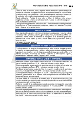Proyecto Educativo Institucional 2019 - 2026 109
Gestión de riesgo de desastres, salud y seguridad laboral. - Promover la gestión de riesgos de
emergencias, desastres, salud y seguridad laboral de manera responsable en su entorno local,
tomando en cuenta su práctica laboral a través de mecanismos que coadyuven a la prevención
de accidentes, enfermedades ocupacionales y la contaminación del medio ambiente.
Trabajo colaborativo. - Participar de forma activa en el logro de objetivos y metas comunes,
integrándose con otras personas con criterio de respeto y justicia, sin estereotipos de género u
otros, en un contexto determinado.
Liderazgo personal y profesional. - Articular recursos y potencialidades de cada integrante de su
equipo logrando un trabajo comprometido, colaborativo, creativo, ético, sensible a su contexto
social y ambiente, en pro del bien común.
INDUSTRIAS ALIMENTARIAS:
DESCRIPCIÓN DEL PERFIL DE EGRESO
El profesional técnico en industrias alimentarias tiene una sólida formación técnica y humanista,
es proactivo, genera emprendimientos y se integra activamente en contextos colaborativos para
organizar, innovar, ejecutar y controlar los procesos productivos y programas de calidad en la
industria alimentaria, respetando las normas nacionales e internacionales vigentes,
desempeñándose con calidad humana y respeto al medio ambiente.
COMPETENCIAS TÉCNICAS (UNIDAD DE COMPETENCIA)
Recepcionar la materia prima, en base a orden de producción, procedimientos de la empresa, las
buenas prácticas de manufactura (BPM) y teniendo en cuenta la normativa vigente.
Seleccionar y clasificar la materia prima de acuerdo al estándar de calidad de la empresa, las
buenas prácticas de manufactura (BPM) y teniendo en cuenta la normativa vigente.
Acondicionar la materia prima de acuerdo al plan de producción, procedimientos de la empresa,
las buenas prácticas de manufactura (BPM) y teniendo en cuenta la normativa vigente.
Realizar pre tratamiento de la materia prima de acuerdo a sus características y según el plan de
producción, procedimientos de la empresa, las buenas prácticas de manufactura (BPM) y
teniendo en cuenta la normativa vigente.
Efectuar el proceso de transformación de la materia prima, de acuerdo al flujo de producción y
controles de calidad, procedimientos de la empresa, las buenas prácticas de manufactura (BPM)
y teniendo en cuenta la normativa vigente.
Realizar el envasado de los productos elaborados de acuerdo a orden de pedido asegurando
condiciones de inocuidad aplicando las buenas prácticas de manufactura (BPM) y teniendo en
cuenta la normativa vigente.
Realizar el empaque y embalaje de los productos terminados, de acuerdo a la orden de pedido,
aplicando las buenas prácticas de manufactura (BPM) y teniendo en cuenta la normativa vigente.
Realizar el control de calidad de la producción, de acuerdo a los procedimientos de la empresa,
plan HACCP y teniendo en cuenta la normativa vigente.
ÁMBITOS DE DESEMPEÑO
Áreas de producción, operación y administración de las empresas agrícolas y pecuarias públicas
y privadas (Fundos agrícolas y pecuarios, gobiernos regionales, municipalidades, ONGs, agro
veterinarias, viveros, centros de innovación e investigación en el desarrollo agropecuario,
laboratorios de sanidad vegetal y animal, plantas procesadoras agropecuarias, proyectos
productivos, etc.).
 