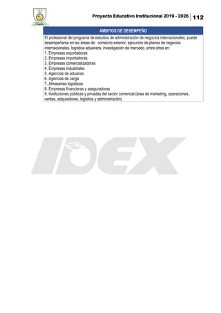 Proyecto Educativo Institucional 2019 - 2026 112
ÁMBITOS DE DESEMPEÑO
El profesional del programa de estudios de administración de negocios internacionales, puede
desempeñarse en las áreas de: comercio exterior, ejecución de planes de negocios
internacionales, logística aduanera, investigación de mercado, entre otros en:
1. Empresas exportadoras
2. Empresas importadoras
3. Empresas comercializadoras
4. Empresas industriales
5. Agencias de aduanas
6. Agencias de carga
7. Almacenes logísticos
8. Empresas financieras y aseguradoras
9. Instituciones públicas y privadas del sector comercial (área de marketing, operaciones,
ventas, adquisidores, logística y administración)
 