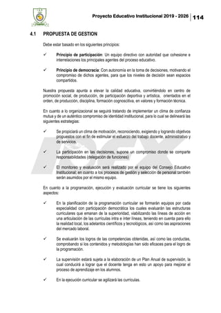Proyecto Educativo Institucional 2019 - 2026 114
4.1 PROPUESTA DE GESTION
Debe estar basado en los siguientes principios:
✓ Principio de participación: Un equipo directivo con autoridad que cohesione e
interrelaciones los principales agentes del proceso educativo.
✓ Principio de democracia: Con autonomía en la toma de decisiones, motivando el
compromiso de dichos agentes, para que los niveles de decisión sean espacios
compartidos.
Nuestra propuesta apunta a elevar la calidad educativa, convirtiéndolo en centro de
promoción social, de producción, de participación deportiva y artística, orientados en el
orden, de producción, disciplina, formación cognoscitiva, en valores y formación técnica.
En cuanto a lo organizacional se seguirá tratando de implementar un clima de confianza
mutua y de un auténtico compromiso de identidad institucional, para lo cual se delineará las
siguientes estrategias:
✓ Se propiciará un clima de motivación, reconociendo, exigiendo y logrando objetivos
propuestos con el fin de estimular el esfuerzo del trabajo docente, administrativo y
de servicios.
✓ La participación en las decisiones, supone un compromiso donde se comparte
responsabilidades (delegación de funciones)
✓ El monitoreo y evaluación será realizado por el equipo del Consejo Educativo
Institucional; en cuanto a los procesos de gestión y selección de personal también
serán asumidos por el mismo equipo.
En cuanto a la programación, ejecución y evaluación curricular se tiene los siguientes
aspectos:
✓ En la planificación de la programación curricular se formarán equipos por cada
especialidad con participación democrática los cuales evaluarán las estructuras
curriculares que emanan de la superioridad, viabilizando las líneas de acción en
una articulación de las currículas intra e ínter líneas, teniendo en cuenta para ello
la realidad local, los adelantos científicos y tecnológicos, así como las aspiraciones
del mercado laboral.
✓ Se evaluarán los logros de las competencias obtenidas, así como las conductas,
comprobando si los contenidos y metodologías han sido eficaces para el logro de
la programación.
✓ La supervisión estará sujeta a la elaboración de un Plan Anual de supervisión, la
cual conducirá a lograr que el docente tenga en esto un apoyo para mejorar el
proceso de aprendizaje en los alumnos.
✓ En la ejecución curricular se agilizará las currículas.
 