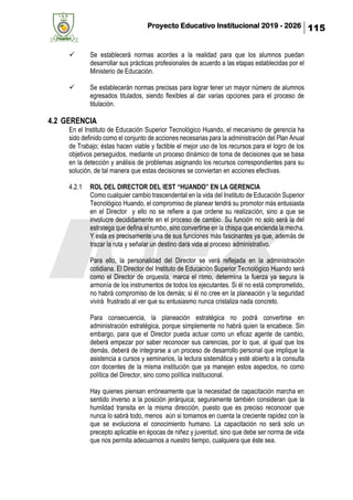 Proyecto Educativo Institucional 2019 - 2026 115
✓ Se establecerá normas acordes a la realidad para que los alumnos puedan
desarrollar sus prácticas profesionales de acuerdo a las etapas establecidas por el
Ministerio de Educación.
✓ Se establecerán normas precisas para lograr tener un mayor número de alumnos
egresados titulados, siendo flexibles al dar varias opciones para el proceso de
titulación.
4.2 GERENCIA
En el Instituto de Educación Superior Tecnológico Huando, el mecanismo de gerencia ha
sido definido como el conjunto de acciones necesarias para la administración del Plan Anual
de Trabajo; éstas hacen viable y factible el mejor uso de los recursos para el logro de los
objetivos perseguidos, mediante un proceso dinámico de toma de decisiones que se basa
en la detección y análisis de problemas asignando los recursos correspondientes para su
solución, de tal manera que estas decisiones se conviertan en acciones efectivas.
4.2.1 ROL DEL DIRECTOR DEL IEST “HUANDO” EN LA GERENCIA
Como cualquier cambio trascendental en la vida del Instituto de Educación Superior
Tecnológico Huando, el compromiso de planear tendrá su promotor más entusiasta
en el Director y ello no se refiere a que ordene su realización, sino a que se
involucre decididamente en el proceso de cambio. Su función no solo será la del
estratega que defina el rumbo, sino convertirse en la chispa que encienda la mecha.
Y esta es precisamente una de sus funciones más fascinantes ya que, además de
trazar la ruta y señalar un destino dará vida al proceso administrativo.
Para ello, la personalidad del Director se verá reflejada en la administración
cotidiana. El Director del Instituto de Educación Superior Tecnológico Huando será
como el Director de orquesta, marca el ritmo, determina la fuerza ya segura la
armonía de los instrumentos de todos los ejecutantes. Si él no está comprometido,
no habrá compromiso de los demás; si él no cree en la planeación y la seguridad
vivirá frustrado al ver que su entusiasmo nunca cristaliza nada concreto.
Para consecuencia, la planeación estratégica no podrá convertirse en
administración estratégica, porque simplemente no habrá quien la encabece. Sin
embargo, para que el Director pueda actuar como un eficaz agente de cambio,
deberá empezar por saber reconocer sus carencias, por lo que, al igual que los
demás, deberá de integrarse a un proceso de desarrollo personal que implique la
asistencia a cursos y seminarios, la lectura sistemática y esté abierto a la consulta
con docentes de la misma institución que ya manejen estos aspectos, no como
política del Director, sino como política institucional.
Hay quienes piensan erróneamente que la necesidad de capacitación marcha en
sentido inverso a la posición jerárquica; seguramente también consideran que la
humildad transita en la misma dirección, puesto que es preciso reconocer que
nunca lo sabrá todo, menos aún si tomamos en cuenta la creciente rapidez con la
que se evoluciona el conocimiento humano. La capacitación no será solo un
precepto aplicable en épocas de niñez y juventud, sino que debe ser norma de vida
que nos permita adecuarnos a nuestro tiempo, cualquiera que éste sea.
 
