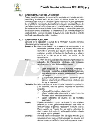Proyecto Educativo Institucional 2019 - 2026 116
4.2.2 ENFOQUE ESTRATEGICO DE LA GERENCIA
En esta etapa, los conceptos de comunicación, adaptación, concertación, decisión,
creatividad y flexibilidad serán empleados con mucho más énfasis por la parte
administrativa del Instituto de Educación Superior Tecnológico Huando, permitiendo
dar versatilidad al manejo de las diversas herramientas y los recursos en función de
los objetivos perseguidos, los mismos que, por otra parte, pueden ser replanteados.
Reconocemos la constante evolución de los sistemas y su inestabilidad, por lo que
la evaluación continua en esta etapa es fundamental, ya que permitirá una oportuna
adaptación de las acciones previstas a la coyuntura, sin perder de vista el contexto
planificado para obtener las metas y objetivos.
4.2.3 SUPERVISION Y MONITOREO
Consistirá en la recolección y análisis de la información mediante diferentes
métodos para lograr los siguientes fines:
Relevancia: Permite conocer si existe o no la necesidad de una respuesta a un
determinado problema, es decir, si el problema identificado es
realmente un problema que requiera atención. Este tipo de
evaluación se utilizó en la etapa de planificación y se utilizará
cuando el proceso ya se encuentra en marcha, en la
replanificación.
Avance: Se refiere a la evaluación de la trayectoria o cumplimiento de las
actividades del Planeamiento estratégico, esta evaluación
permitirá responder a las siguientes interrogantes:
✓ ¿Son apropiados los recursos humanos, materiales y
financieros, y es oportuna su disponibilidad en la cantidad,
lugar y tiempo que se requieren para ejecutar el Plan Anual
de Trabajo?
✓ ¿Los productos, en cantidad, calidad y oportunidad que se
obtienen actualmente en el Planeamiento estratégico son
los que se esperaban?
Efectividad: Brinda información sobre la relación entre los resultados planificados
y los obtenidos, esto nos permitirá responder las siguientes
preguntas:
✓ ¿Se cumplió los objetivos establecidos?
✓ ¿Están satisfechos los miembros de la institución con los
resultados de las actividades efectuadas?
✓ ¿Están satisfechos los usuarios con los resultados
alcanzados?
Impacto: Establece el resultado logrado con la relación a los objetivos
generales o a la meta, generalmente medibles a largo plazo. Se
utiliza en la etapa de gerencia y debe servir de insumo para los
Planes Anuales de Trabajo, los que podrán determinar la
direccionalidad de la institución, en la medida de la importancia
que tenga el impacto generado.
Eficiencia: Permitirá establecer la relación entre los logros obtenidos y los
recursos invertidos; esto permitirá racionalizar los recursos, casi
siempre escasos, con el fin de obtener un buen producto a menor
 