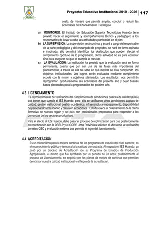 Proyecto Educativo Institucional 2019 - 2026 117
costo, de manera que permita ampliar, concluir o reducir las
actividades del Planeamiento Estratégico.
a) MONITOREO: El Instituto de Educación Superior Tecnológico Huando tiene
previsto hacer el seguimiento y acompañamiento técnico y pedagógico a los
responsables de llevar a cabo las actividades planteadas en el plan.
b) LA SUPERVISION: La supervisión será continua y estará a cargo del responsable
de la parte pedagógica y del encargado de proyectos, se hará en forma opinada
e inopinada, ello permitirá identificar los obstáculos que pueden afectar el
cumplimiento oportuno de lo programado. Dicha actividad no es para controlar
sino para asegurar de que se cumpla lo previsto.
c) LA EVALUACION: La institución ha previsto que la evaluación será en forma
permanente, puesto que por ser una de las fases más importantes del
planeamiento, a través de ella se sabe en qué medida se está cumpliendo los
objetivos institucionales. Los logros serán evaluados mediante cumplimiento
acorde con la misión y objetivos planteados. Los resultados nos permitirán
reprogramar oportunamente las actividades del presente año y dejar buenas
bases planteadas para la programación del próximo año.
4.3 LICENCIAMIENTO
Es el procedimiento de verificación del cumplimiento de condiciones básicas de calidad (CBC)
que tienen que cumplir el IES Huando, para ello se verificaran cinco condiciones básicas de
calidad: gestión institucional, gestión académica, infraestructura y equipamiento, disponibilidad
de personal docente idóneo y previsión económica. Esto favorece al ordenamiento de la oferta
formativa de nuestra región y del país con profesionales preparados para responder a las
demandas de los sectores productivos.
Para el efecto el IES Huando, debe pasar el proceso de optimización para que posteriormente
en coordinación con la DRELP y el GORE Lima Provincias soliciten al Ministerio la verificación
de estas CBC y evaluación externa que permita el logro del licenciamiento.
4.4 ACREDITACION
Es un mecanismo para la mejora continua de los programas de estudio del nivel superior, es
el reconocimiento público y temporal a la calidad demostrada. Al respecto el IES Huando, ya
pasó por un proceso de Acreditación de su Programa de Estudios de Producción
Agropecuaria, el mismo que fue aprobado por un periodo de 03 años; posteriormente al
proceso de Licenciamiento, se seguirá con los planes de mejora de continua que permitan
demostrar nuestra calidad institucional y el logro de la acreditación.
 