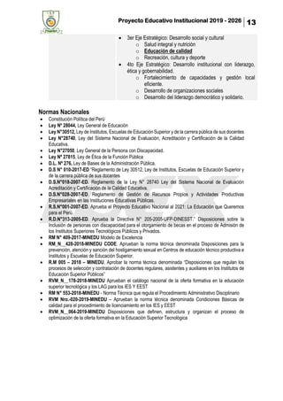 Proyecto Educativo Institucional 2019 - 2026 13
• 3er Eje Estratégico: Desarrollo social y cultural
o Salud integral y nutrición
o Educación de calidad
o Recreación, cultura y deporte
• 4to Eje Estratégico: Desarrollo institucional con liderazgo,
ética y gobernabilidad.
o Fortalecimiento de capacidades y gestión local
eficiente.
o Desarrollo de organizaciones sociales
o Desarrollo del liderazgo democrático y solidario.
Normas Nacionales
• Constitución Política del Perú
• Ley Nº 28044, Ley General de Educación
• Ley N°30512, Ley de Institutos, Escuelas de Educación Superior y de la carrera pública de sus docentes
• Ley N°28740, Ley del Sistema Nacional de Evaluación, Acreditación y Certificación de la Calidad
Educativa.
• Ley N°27050, Ley General de la Persona con Discapacidad.
• Ley Nº 27815, Ley de Ética de la Función Pública
• D.L. Nº 276, Ley de Bases de la Administración Pública.
• D.S N° 010-2017-ED “Reglamento de Ley 30512, Ley de Institutos, Escuelas de Educación Superior y
de la carrera pública de sus docentes
• D.S.N°018-2007-ED. Reglamento de la Ley N° 28740 Ley del Sistema Nacional de Evaluación
Acreditación y Certificación de la Calidad Educativa.
• D.S.N°028-2007-ED. Reglamento de Gestión de Recursos Propios y Actividades Productivas
Empresariales en las Instituciones Educativas Públicas.
• R.S.N°001-2007-ED. Aprueba el Proyecto Educativo Nacional al 2021: La Educación que Queremos
para el Perú.
• R.D.N°313-2005-ED. Aprueba la Directiva N° 205-2005-UFP-DINESST.” Disposiciones sobre la
Inclusión de personas con discapacidad para el otorgamiento de becas en el proceso de Admisión de
los Institutos Superiores Tecnológicos Públicos y Privados.
• RM N° 409-2017-MINEDU Modelo de Excelencia
• RM_N__428-2018-MINEDU CODE. Aprueban la norma técnica denominada Disposiciones para la
prevención, atención y sanción del hostigamiento sexual en Centros de educación técnico productiva e
Institutos y Escuelas de Educación Superior.
• R.M 005 – 2018 – MINEDU. Aprobar la norma técnica denominada “Disposiciones que regulan los
procesos de selección y contratación de docentes regulares, asistentes y auxiliares en los Institutos de
Educación Superior Públicos”
• RVM_N__178-2018-MINEDU Aprueban el catálogo nacional de la oferta formativa en la educación
superior tecnológica y los LAG para los IES Y EEST
• RM N° 553-2018-MINEDU - Norma Técnica que regula el Procedimiento Administrativo Disciplinario
• RVM Nro.-020-2019-MINEDU – Aprueban la norma técnica denominada Condiciones Básicas de
calidad para el procedimiento de licenciamiento en los IES y EEST
• RVM_N__064-2019-MINEDU Disposiciones que definen, estructura y organizan el proceso de
optimización de la oferta formativa en la Educación Superior Tecnológica
 