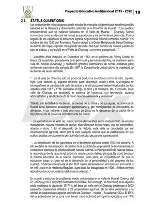 Proyecto Educativo Institucional 2019 - 2026 19
2.1. STATUS QUAESTIONIS
Los antecedentes más cercanos a este estudio de mercado sui generis por excelencia están
basados en la literatura y documentos referidos a la Provincia de Huaral. “Los pueblos
precolombinos que se hallaron ubicados en el Valle de Huaraz – Chancay, fueron
numerosos como evidencias las ruinas arqueológicas y los cementerios pre incas. Con la
llegada de los españoles la estructura agraria hegemónica colonial comenzó cuando: “En
octubre del año 1539 don Francisco Pizarro otorgó a la Orden Religiosa de Santo Domingo
las tierras de Palpa, el predio más grande del valle, con buen número de nativos y esclavos
para el trabajo, y así surgió en el Valle de Chancay, la primera prosperidad…”
“…Veintitrés años después, en Diciembre de 1562, en el gobierno del Virrey Conde de
Nieva, 22 españoles, procedentes de la península y servidores del Rey, se asentaron en la
Villa de Arnedo (Chancay) y recibieron grandes extensiones de tierras aledañas para
conformar la primera villa agrícola. En 1587, la Compañía de Jesús obtuvo la propiedad de
las tierras de Jesús del Valle…”
“…En el valle de Chancay solo se producía productos autóctonos como el maíz, zapallo,
frijol, yuca, camote, ají, algodón silvestre, palto, chirimoyo, pacae y otros. A la llegada de
los españoles se da inicio a la caña de azúcar y la vid los cuales fueron introducidos por los
Jesuitas entre 1587 y 1776; asimismo el trigo, el olivo y el manzano, etc. Y con ello, en el
valle de Chancay se estableció el sistema de hacienda, con tecnología, sistema
administrativo y la utilización de la mano de obra asalariada y la esclava”
“Debido a la fertilidad de las tierras, la bondad de su clima y de sus aguas, la provincia de
Huaral tiene excelente producción agropecuaria y, por consiguientes es proveedora de
alimentos; y por hallarse a solo una hora de Lima, es la despensa de la capital de la
República y de la Provincia Constitucional del Callao.
…La agricultura en el valle de Huaral, en los últimos años se ha modernizado, se emplea
maquinarias, nuevos métodos de cultivo, diversificación de los riegos, uso de insecticidas,
abonos y otros…” En el desarrollo de la historia, este valle se caracteriza por ser
eminentemente agrícola, razón por la cual cualquier colonia que se estableciese en sus
suelos, optaba principalmente por actividad avícola, pecuaria o agroindustrial.
“…La contribución de los japoneses en el desarrollo agrícola desde 1923 fue decisiva. A
ello se debe la mecanización, el cambio de la explotación empresarial de las haciendas, la
horticultura intensiva, la introducción de nuevos cultivos, la incorporación de nuevas tierras,
la racionalización de la administración y la regularización del uso de agua. Es digno destacar
la política educativa de la colonia Japonesa, pues ellos, en consideración de que la
educación juega un gran rol en el desarrollo de la personalidad y del progreso de los
pueblos, fundaron una escuela el año 1931 bajo la denominación Inca Gakuen en Huaral y
en 1934 otra en la Hacienda Esquivel, cuyo local fue inaugurado en 1936…Ambos centros
educativos funcionaron dentro del sistema oriental…”
En cuanto a estudios de problemas medio ambientales en el valle de Huaral (Cuenca del
río Chancay) nos e encontró material considerable. Sin embargo, se determinó en el aspecto
socio ecológico lo siguiente: “El 71% del área del valle del río Chancay pertenece a 3500
pequeños propietarios afiliados a 28 cooperativas agrarias, 26 de ellos pertenecen a la
central de cooperativas agrarias del valle de Chancay – Huaral – Aucallama (CCA). El 89 %
del os pobladores de la zona rural tienen como actividad principal la agricultura y el 11%
 