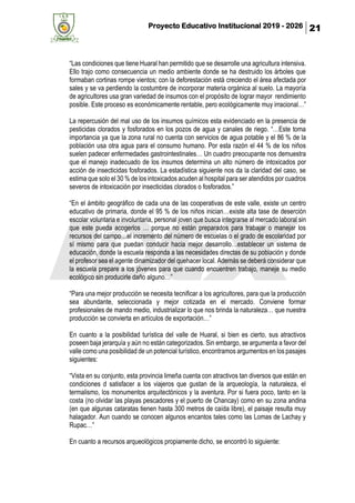 Proyecto Educativo Institucional 2019 - 2026 21
“Las condiciones que tiene Huaral han permitido que se desarrolle una agricultura intensiva.
Ello trajo como consecuencia un medio ambiente donde se ha destruido los árboles que
formaban cortinas rompe vientos; con la deforestación está creciendo el área afectada por
sales y se va perdiendo la costumbre de incorporar materia orgánica al suelo. La mayoría
de agricultores usa gran variedad de insumos con el propósito de lograr mayor rendimiento
posible. Este proceso es económicamente rentable, pero ecológicamente muy irracional…”
La repercusión del mal uso de los insumos químicos esta evidenciado en la presencia de
pesticidas clorados y fosforados en los pozos de agua y canales de riego. “…Este toma
importancia ya que la zona rural no cuenta con servicios de agua potable y el 86 % de la
población usa otra agua para el consumo humano. Por esta razón el 44 % de los niños
suelen padecer enfermedades gastrointestinales… Un cuadro preocupante nos demuestra
que el manejo inadecuado de los insumos determina un alto número de intoxicados por
acción de insecticidas fosforados. La estadística siguiente nos da la claridad del caso, se
estima que solo el 30 % de los intoxicados acuden al hospital para ser atendidos por cuadros
severos de intoxicación por insecticidas clorados o fosforados.”
“En el ámbito geográfico de cada una de las cooperativas de este valle, existe un centro
educativo de primaria, donde el 95 % de los niños inician…existe alta tase de deserción
escolar voluntaria e involuntaria, personal joven que busca integrarse al mercado laboral sin
que este pueda acogerlos … porque no están preparados para trabajar o manejar los
recursos del campo…el incremento del número de escuelas o el grado de escolaridad por
sí mismo para que puedan conducir hacia mejor desarrollo…establecer un sistema de
educación, donde la escuela responda a las necesidades directas de su población y donde
el profesor sea el agente dinamizador del quehacer local. Además se deberá considerar que
la escuela prepare a los jóvenes para que cuando encuentren trabajo, maneje su medio
ecológico sin producirle daño alguno…”
“Para una mejor producción se necesita tecnificar a los agricultores, para que la producción
sea abundante, seleccionada y mejor cotizada en el mercado. Conviene formar
profesionales de mando medio, industrializar lo que nos brinda la naturaleza… que nuestra
producción se convierta en artículos de exportación…”
En cuanto a la posibilidad turística del valle de Huaral, si bien es cierto, sus atractivos
poseen baja jerarquía y aún no están categorizados. Sin embargo, se argumenta a favor del
valle como una posibilidad de un potencial turístico, encontramos argumentos en los pasajes
siguientes:
“Vista en su conjunto, esta provincia limeña cuenta con atractivos tan diversos que están en
condiciones d satisfacer a los viajeros que gustan de la arqueología, la naturaleza, el
termalismo, los monumentos arquitectónicos y la aventura. Por si fuera poco, tanto en la
costa (no olvidar las playas pescadores y el puerto de Chancay) como en su zona andina
(en que algunas cataratas tienen hasta 300 metros de caída libre), el paisaje resulta muy
halagador. Aun cuando se conocen algunos encantos tales como las Lomas de Lachay y
Rupac…”
En cuanto a recursos arqueológicos propiamente dicho, se encontró lo siguiente:
 