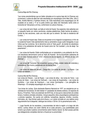 Proyecto Educativo Institucional 2019 - 2026 22
Cuenca Baja del Río Chancay
“Las ruinas precolombinas que se hallan ubicadas en la cuenca baja del río Chancay son
numerosos y varias de ellas han sido estudiadas por arqueólogos como Max Uhle, Julio C
Tello, Andrés Mármol y Yoshitaro Amano, etc. Esta maravillosa zona arqueológica con 36
ciudades en la costa y 17 en la parte andina que datan del intermedio tardío entre el
horizonte de Tiahuanaco y el Inca, conformaron la cultura Chancay…”
“…Las ruinas del cerro Sipán, se halla al norte de Huaral. Sus aspectos más saltantes son
un pequeño fuerte con varios canchones, amplias plataformas; Están hechos de adobe y
consta de tres secciones, cada una más alta que la anterior. Se halla la residencia del
Curaca…”
“…Las ruinas de Huaral viejo. Estas se encuentran en la irrigación la esperanza a 4 Km de
la ciudad de Huaral. Este asentamiento más su cementerio ocupa cuatro fanegadas, lo que
indica que fue numeroso. Se le denomina como el “Ayllu guaril”, de donde los estudiosos
llaman a los pobladores del sector de Huaral como los “los huarales” y los de abajo “los
pasamanos”…
“…Las ruinas de Huando. Están conformadas por un cementerio y una población de 4 ha.
Los estudiosos denominaron como el “Ayllu de Huando”. Se ha encontrado cadáveres de
pie con telas diversas sobre el “unco”, especie de tela de algodón. Su alfarería de tipo “pre
chancay”…
“…Las ruinas del Tronconal. Se encuentran camino a Palpa, existen restos de viviendas y
cementerios. Sus muros y paredones son de tierras finas…”
“…Las ruinas de calera de Jecuán – Zango frío – La ruinas de Jecuán – La Huaca – Las
ruinas de makaton…”
Cuenca Alta del Río Chancay
Las ruinas de Chiprac – Las de Rupac – Las ruinas de añay – las ruinas de Yaros – Las
ruinas de Cárac – Las ruinas de Carihuain – Las ruinas de Auquihuillca – Las ruinas de
Sumbilca – Las ruinas de Huaroquín – Las ruinas Canchapilca – Los petroglifos de
Añasmayo – El complejo arqueológico de Lumnra, etc.…”
“Las lomas de Lachay. Zona declarada Reserva Nacional en 1977, se caracteriza por su
variedad de microclimas. En ella habitan 31 variedades de árboles exóticos, 52 especies de
fauna y 74 de flora. Tiene una extensión de 5070 has, en las que la vista se llena de verdes
lomas y huidizos animales silvestres, incluye pequeños sitios arqueológicos prehispánicos
y pinturas rupestres…Se cuenta con colibríes, tuctupilines, jilgueros, chivillos, cuculíes,
cernícalos, etc. Que forman parte de la fauna, y un verdor envuelto en una neblina como
seguramente fue el despertar, distingue las lomas a 120 km. En la panamericana norte…”
“…Lugar favorito de los escolares y excursionistas de toda la región a lo largo del año
lectivo, Lachay ofrece una visión distinta de la costa peruana y sus posibilidades para
turismo que amplíe nuestros conocimientos sobre historia natural. Su fácil acceso permite
que delegaciones completas retornen a Huaral por su proximidad…”
 