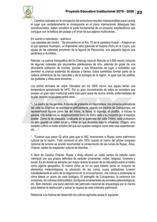 Proyecto Educativo Institucional 2019 - 2026 23
“…Cambios radicales en la concepción del ecoturismo resultan imprescindibles para Lachay
el lugar que verdaderamente le corresponde en el plano internacional. Albergues bien
acondicionados, deben constituir la parte fundamental de un proyecto arquitectónico que
conjugue con la belleza del paisaje y el trinar de sus pájaros multicolores…”
En cuanto a naturaleza – aventura.
Las cataratas del cóndor. “Se encuentra en el Km. 70 de la carretera Huaral – Antajirca en
el que aparece Huampón, un imponente cerro parecido al Huayna Pichu en el Cuzco. Las
aguas de las cataratas provienen de la laguna de Pacococha, una pequeña laguna que
pertenece a Sumbilca…
Rahuite: La cuenca hidrográfica del río Chancay nace en Rahuite (a 4,500 msnm) conjunto
de lagunas rodeadas por alucinantes plantaciones de ichu, además de gozar de una
abundante población de truchas, gracias a sus filtraciones da lugar a bofedales que
permiten la crianza sostenida de alpacas y llamas. Estos camélidos forman parte de la
cadena alimenticia de los naturales y de la ecología de la región, al igual que los patillos,
las guallatas y otras aves silvestres…
Los baños termales de colpa. Ubicados por los 3000 msnm, sus aguas tienen una
temperatura aproximada de 44ºC. Por su gran concentración de sales se considera que
poseen un gran valor medicinal sobre todo para casos de reuma, artritis, enfermedades de
la piel, dolores musculares entre otros…
“…La piedra de los gentiles. A través de grabados en bajorrelieve, los primeros pobladores
del valle de Chancay se expresaron gráficamente, usando las piedras de Colcapampa, así
representaron figuras como las del mono, la llama, la lagartija, el picaflor, e incluso la
galaxia. Ello evidencia su desplazamiento fuera de dicho valle y su vocación por el espacio
estelar. Como la de chaqueta, localizada en la quebrada del valle Chillón, esta civilización
no solo guardó un orden social y militar en sus dominios bajo la influencia Chapín, sino
también cultivó un estilo artístico del que aún quedan vestigios como esta roca espectacular,
etc.….”
“…Tuvieron que pasar 52 años para que el INC reconociera a Rupac como patrimonio
cultural de la nación. Todo comenzó el año 1974 cuando el marco del primer congreso
nacional de turismo se acordó recomendar la conservación de las ruinas de Rupac, Añay,
Chiprac, sedes de resplandor cultural de Atavillos…”
A decir de Casana Chiprac, Rupac y Añay ofrecen un vasto campo de estudio como
metrópoli con sus grupos definidos de carácter ornamental, militar, religioso, funerario y
social. Es allí donde se advierte con mayor acento la acción de la naturaleza sobre el medio
como agente geográfico. El mismo clima ya no es para tratarlo como un conjunto de
elementos meteorológicos: la ubicación de las ruinas cuyos pobladores tuvieron
indudablemente el cetro de la hegemonía en la circunscripción, nos induce a contemplar el
clima desde un punto de vista biológico. El petroglifo de Colcapampa, la cerámica con
incisiones, los cráneos dolicocéfalos, las figuras ornamentales de animales paleontológicos,
etc. Bien merecen una seria atención del patronato nacional de arqueología por lo menos
para detener la destrucción y salvar la riqueza de este milenario patrimonio.
Referente a la historia del desarrollo de cultivos agrícolas existe lo siguiente:
 